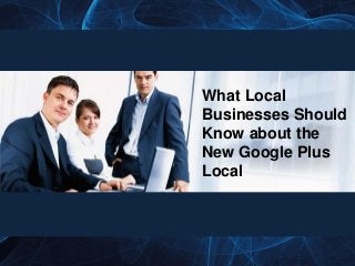 What Local
Businesses Should
Know about the
New Google Plus
Local
 