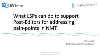 What LSPs can do to support
Post-Editors for addressing
pain-points in NMT
Toru Shishido
Solutions Consultant, Human Science
1
What LSPs can do to support Post-Editors
for addressing pain-points in NMT
 