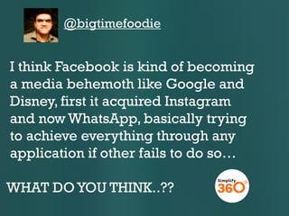 @bigtimefoodie

I think Facebook is kind of becoming
a media behemoth like Google and
Disney, first it acquired Instagram
and now WhatsApp, basically trying
to achieve everything through any
application if other fails to do so…
WHAT DO YOU THINK..??

 
