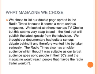 WHAT MAGAZINE WE CHOSE


We chose to list our double page spread in the
Radio Times because it seems a more serious
magazine. We looked at others such as TV Choice
but this seems very soap based – the kind that will
publish the latest gossip from the television. We
thought our documentary had quite a serious
debate behind it and therefore wanted it to be taken
seriously. The Radio Times also has an older
audience which thought was suitable as our target
audience goes up to people in their 30’s and the
magazine would reach people that maybe the radio
trailer wouldn’t.

 