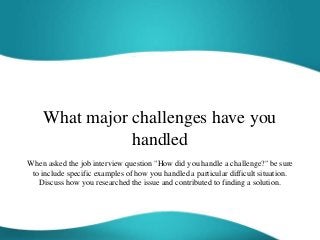 What major challenges have you
handled
When asked the job interview question "How did you handle a challenge?" be sure
to include specific examples of how you handled a particular difficult situation.
Discuss how you researched the issue and contributed to finding a solution.
 