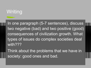 Writing
In one paragraph (5-7 sentences), discuss
two negative (bad) and two positive (good)
consequences of civilization growth. What
types of issues do complex societies deal
with???
Think about the problems that we have in
society: good ones and bad.
 