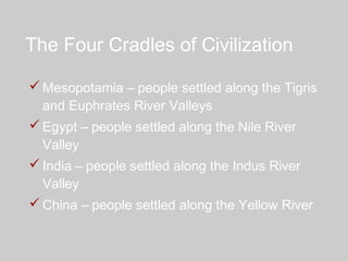 The Four Cradles of Civilization
 Mesopotamia – people settled along the Tigris
and Euphrates River Valleys
 Egypt – people settled along the Nile River
Valley
 India – people settled along the Indus River
Valley
 China – people settled along the Yellow River
 
