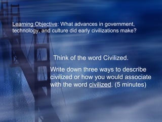 Learning Objective: What advances in government,
technology, and culture did early civilizations make?
Think of the word Civilized.
Write down three ways to describe
civilized or how you would associate
with the word civilized. (5 minutes)
 