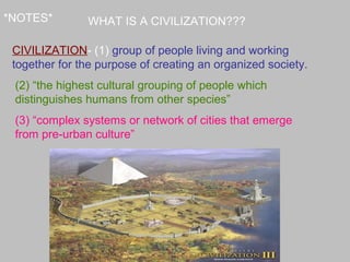 *NOTES*
CIVILIZATION- (1) group of people living and working
together for the purpose of creating an organized society.
(2) “the highest cultural grouping of people which
distinguishes humans from other species”
(3) “complex systems or network of cities that emerge
from pre-urban culture”
WHAT IS A CIVILIZATION???
 