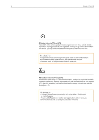 10 Ericsson  |  This is 5G
3. Massive Internet of Things (IoT):
Massive IoT, as the name suggests, is less about speed and more about scale. It refers to
applications requiring connectivity over large areas involving a huge volume of connections
and devices. Typically, connections are transmitting low volume, non-critical data.
4. Broadband Internet of Things (IoT):
Broadband IoT takes things up a level from Massive IoT. It adopts the capabilities of mobile
broadband connectivity, providing much higher data rates and lower latencies than Massive
IoT. It does this, while using machine functionalities for coverage extension and extended
device battery life.
This will allow for:
•	Logistic networks autonomously routing goods based on real-world conditions
•	Full traceability down to the individual item at warehouses and ports
•	Increased use of IoT in agriculture to efficiently grow crops
This will allow for:
•	The use of drones for everyday activities such as the delivery of retail goods
or medical supplies
•	Tracking of traffic patterns in relation to an organisations delivery schedules
•	Smarter electricity grids for greatly reduced carbon emissions
 