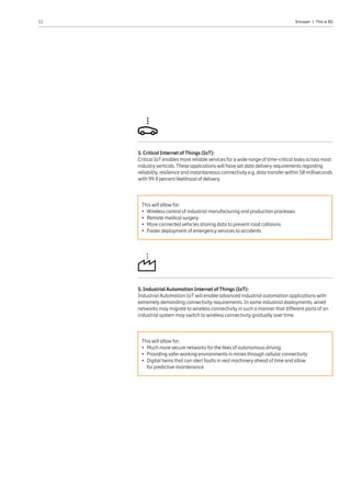 11 Ericsson  |  This is 5G
5. Industrial Automation Internet of Things (IoT):
Industrial Automation IoT will enable advanced industrial automation applications with
extremely demanding connectivity requirements. In some industrial deployments, wired
networks may migrate to wireless connectivity in such a manner that different parts of an
industrial system may switch to wireless connectivity gradually over time.
This will allow for:
•	 Much more secure networks for the likes of autonomous driving
•	 Providing safer working environments in mines through cellular connectivity
•	Digital twins that can alert faults in real machinery ahead of time and allow
for predictive maintenance
5. Critical Internet of Things (IoT):
Critical IoT enables more reliable services for a wide range of time-critical tasks across most
industry verticals. These applications will have set data delivery requirements regarding
reliability, resilience and instantaneous connectivity e.g. data transfer within 50 milliseconds
with 99.9 percent likelihood of delivery.
This will allow for:
•	Wireless control of industrial manufacturing and production processes
•	Remote medical surgery
•	More connected vehicles sharing data to prevent road collisions
•	Faster deployment of emergency services to accidents
 