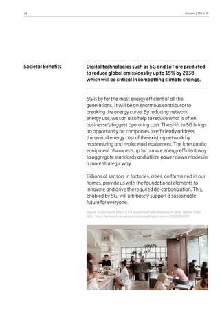 14 Ericsson  |  This is 5G
Source: ‘Exploring the effect of ICT solutions on GHG emissions in 2030’, Atlantic Press
2015 https://www.atlantis-press.com/proceedings/ict4s-env-15/25836149
Digital technologies such as 5G and IoT are predicted
to reduce global emissions by up to 15% by 2030
which will be critical in combatting climate change.
5G is by far the most energy efficient of all the
generations. It will be an enormous contributor to
breaking the energy curve. By reducing network
energy use, we can also help to reduce what is often
businesse’s biggest operating cost. The shift to 5G brings
an opportunity for companies to efficiently address
the overall energy cost of the existing network by
modernizing and replace old equipment. The latest radio
equipment also opens up for a more energy efficient way
to aggregate standards and utilize power down modes in
a more strategic way.
Billions of sensors in factories, cities, on farms and in our
homes, provide us with the foundational elements to
innovate and drive the required de-carbonization. This,
enabled by 5G, will ultimately support a sustainable
future for everyone.
Societal Benefits
 