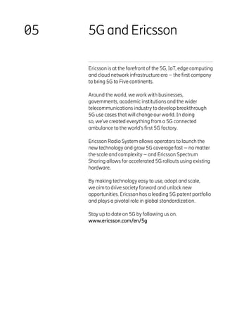 5G and Ericsson
05
Ericsson is at the forefront of the 5G, IoT, edge computing
and cloud network infrastructure era – the first company
to bring 5G to Five continents.
Around the world, we work with businesses,
governments, academic institutions and the wider
telecommunications industry to develop breakthrough
5G use cases that will change our world. In doing
so, we’ve created everything from a 5G connected
ambulance to the world’s first 5G factory.
Ericsson Radio System allows operators to launch the
new technology and grow 5G coverage fast – no matter
the scale and complexity – and Ericsson Spectrum
Sharing allows for accelerated 5G rollouts using existing
hardware.
By making technology easy to use, adopt and scale,
we aim to drive society forward and unlock new
opportunities. Ericsson has a leading 5G patent portfolio
and plays a pivotal role in global standardization.
Stay up to date on 5G by following us on.
www.ericsson.com/en/5g
 
