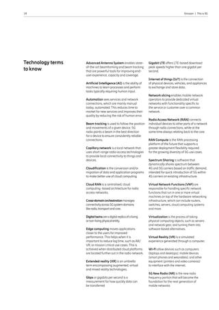 19 Ericsson  |  This is 5G
Advanced Antenna System enables state-
of-the-art beamforming and beam tracking
that are powerful tools for improving end-
user experience, capacity and coverage.
Artificial Intelligence (AI) is the ability of
machines to learn processes and perform
tasks typically requiring human input.
Automation sees services and network
connections, which are mainly manual
today, automated. This reduces time to
market for new services and improves their
quality by reducing the risk of human error.
Beam tracking is used to follow the position
and movements of a given device. 5G
radio points a beam in the best direction
for a device to ensure consistently reliable
connections.
Capillary network is a local network that
uses short-range radio-access technologies
to provide local connectivity to things and
devices.
Cloudification is the conversion and/or
migration of data and application programs
to make better use of cloud computing.
Cloud RAN is a centralised, cloud
computing -based architecture for radio
access networks.
Cross-domainorchestrationmanages
connectivityacross5Gsystemdomains
likeradio,transportandcore.
Digitaltwinsareadigitalreplicaofaliving
ornon-livingphysicalentity.
Edge computing moves applications
closer to the users for improved
performance. This helps when it is
important to reduce lag time, such as AR/
VR, or mission critical use cases. This is
achieved when distributed cloud platforms
are located further out in the radio network.
Extended reality (XR) is an umbrella
term encompassing augmented, virtual
and mixed reality technologies.
Gbps or gigabits per second is a
measurement for how quickly data can
be transferred.
Gigabit LTE offers LTE-based download
peak speeds higher than one gigabit per
second.
Internet of things (IoT) is the connection
of physical devices, vehicles, and appliances
to exchange and store data..
Network slicing enables mobile network
operators to provide dedicated virtual
networks with functionality specific to
the service or customer over a common
network.
RadioAccess Network (RAN) connects
individual devices to other parts of a network
through radio connections, while at the
same time always relating back to the core.
RAN Compute is the RAN processing
platform of the future that supports a
greater deployment flexibility required
for the growing diversity of 5G use cases.
Spectrum Sharing is software that
dynamically shares spectrum between
4G and 5G carriers based on traffic demand,
intended for quick introduction of 5G within
4G carriers on existing infrastructure.
Virtual Network Functions (VNF) are
responsible for handling specific network
functions that run in one or more virtual
machines on top of the hardware networking
infrastructure, which can include routers,
switches, servers, cloud computing systems
and more.
Virtualization is the process of taking
physical computing objects, such as servers
and network gear, and turning them into
software-based alternatives.
Virtual Reality (VR) is a simulated
experience generated through a computer.
Wi-Fi allow devices such as computers
(laptops and desktops), mobile devices
(smart phones and wearables), and other
equipment (printers and video cameras)
to interface with the internet.
5G New Radio (NR) is the new radio
frequency portion that will become the
foundation for the next generation of
mobile networks
Technology terms
to know
 