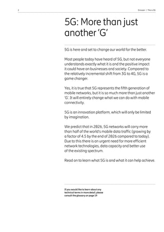 2 Ericsson  |  This is 5G
5G: More than just
another‘G’
If you would like to learn about any
technical terms in more detail, please
consult the glossary on page 19
5G is here and set to change our world for the better.
Most people today have heard of 5G, but not everyone
understands exactly what it is and the positive impact
it could have on businesses and society. Compared to
the relatively incremental shift from 3G to 4G, 5G is a
game changer.
Yes, it is true that 5G represents the fifth generation of
mobile networks, but it is so much more than just another
‘G’. It will entirely change what we can do with mobile
connectivity.
5G is an innovation platform, which will only be limited
by imagination.
We predict that in 2026, 5G networks will carry more
than half of the world’s mobile data traffic (growing by
a factor of 4.5 by the end of 2026 compared to today).
Due to this there is an urgent need for more efficient
network technologies, data capacity and better use
of the existing spectrum.
Read on to learn what 5G is and what it can help achieve.
 