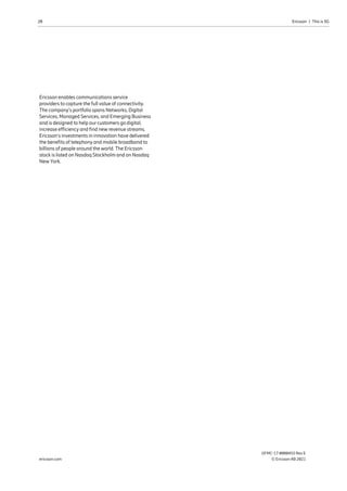 20 Ericsson  |  This is 5G
GFMC-17:0000455 Rev E
© Ericsson AB 2021
ericsson.com
Ericsson enables communications service
providers to capture the full value of connectivity.
The company’s portfolio spans Networks, Digital
Services, Managed Services, and Emerging Business
and is designed to help our customers go digital,
increase efficiency and find new revenue streams.
Ericsson’s investments in innovation have delivered
the benefits of telephony and mobile broadband to
billions of people around the world. The Ericsson
stock is listed on Nasdaq Stockholm and on Nasdaq
New York.
 