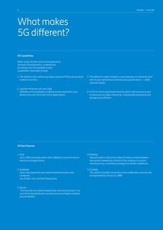 4 Ericsson  |  This is 5G
What makes
5G different?
5G Key Features
1. Fast
Up to 100 times faster data rates (10Gbps): instant access to
services and applications
2. Available
Users will experience less network downtime due to the
combined
use of high, mid-, and low frequencies
3. Secure
The most secure mobile network ever, with security built-in as
part of the standardisation process to ensure higher reliability
and availability
4. Reliable
Network latency (the time it takes for data to travel between
two points) lowered by a factor of five; making it crucial to
manufacturing, automotive, energy and utilities, healthcare
5. Capable
The ability to handle connections and mobile data volumes will
be expanded by a factor of 1,000
5G Capabilities
Wide-range of other sectors will experience
dramatic transformation, underpinned
by entirely new 5G-enabled mobile
capabilities. Examples include:
1. The ability to start streaming large volumes of HD audio  visual
content in no time
2. Lag free networks with very high
reliability and availability, enabling remote operations and
robotics for even the most critical applications
3. The ability to create multiple virtual networks on-demand, each
with its own performance and security specifications – called
‘network slicing’
4. A shift to more cloud based services which will improve access
to resources via edge computing, making data processing and
storage more efficient
 
