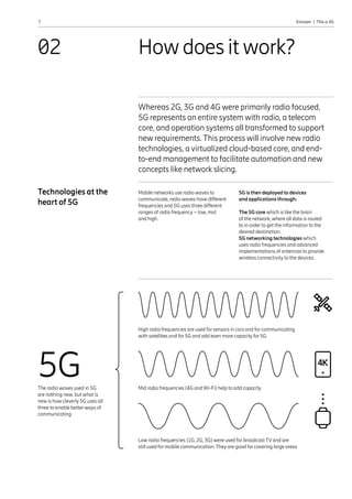 7 Ericsson  |  This is 5G
How does it work?
02
Whereas 2G, 3G and 4G were primarily radio focused,
5G represents an entire system with radio, a telecom
core, and operation systems all transformed to support
new requirements. This process will involve new radio
technologies, a virtualized cloud-based core, and end-
to-end management to facilitate automation and new
concepts like network slicing.
Mobile networks use radio waves to
communicate, radio waves have different
frequencies and 5G uses three different
ranges of radio frequency – low, mid
and high.
Technologies at the
heart of 5G
5G is then deployed to devices
and applications through:
The 5G core which is like the brain
of the network, where all data is routed
to in order to get the information to the
desired destination.
5G networking technologies which
uses radio frequencies and advanced
implementations of antennas to provide
wireless connectivity to the devices.
5G
The radio waves used in 5G
are nothing new, but what is
new is how cleverly 5G uses all
three to enable better ways of
communicating
Low radio frequencies (1G, 2G, 3G) were used for broadcast TV and are
still used for mobile communication. They are good for covering large areas
High radio frequencies are used for sensors in cars and for communicating
with satellites and for 5G and add even more capacity for 5G
Mid radio frequencies (4G and Wi-Fi) help to add capacity
 