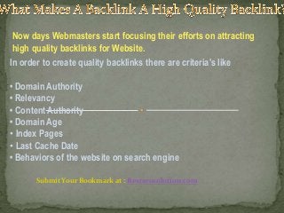 Now days Webmasters start focusing their efforts on attracting
high quality backlinks for Website.
In order to create quality backlinks there are criteria's like
• Domain Authority
• Relevancy
• Content Authority
• Domain Age
• Index Pages
• Last Cache Date
• Behaviors of the website on search engine
Submit Your Bookmark at : Bestseosolution.com

 
