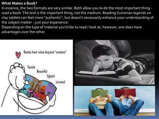 What Makes a Book?
In essence, the two formats are very similar. Both allow you to do the most important thing -
read a book.The text is the important thing, not the medium. Reading Sumerian legends on
clay tablets can feel more "authentic", but doesn't necessarily enhance your understanding of
the subject matter - just your experience.
Depending on the type of material you'd like to read / look at, however, one does have
advantages over the other.
 