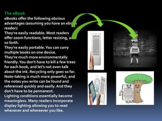 The eBook
eBooks offer the following obvious
advantages (assuming you have an ebook
reader):
They're easily readable. Most readers
offer zoom functions, letter resizing, and
so forth.
They're easily portable.You can carry
multiple books on one device.
They're much more environmentally
friendly.You don't have to kill a few trees
for each book, and let's not even talk
about the ink. Recycling only goes so far.
Note-taking is much more powerful, and
the notes you write can be found and
referenced quickly and easily. And they
don't have to be permanent.
Lighting conditions essentially become
meaningless. Many readers incorporate
display lighting allowing you to read
whenever and whereever you like.
 