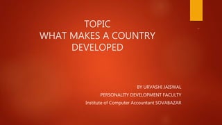 TOPIC
WHAT MAKES A COUNTRY
DEVELOPED
BY URVASHI JAISWAL
PERSONALITY DEVELOPMENT FACULTY
Institute of Computer Accountant SOVABAZAR
 