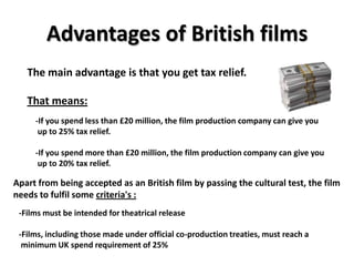 Advantages of British films
   The main advantage is that you get tax relief.

   That means:
     -If you spend less than £20 million, the film production company can give you
      up to 25% tax relief.

     -If you spend more than £20 million, the film production company can give you
      up to 20% tax relief.

Apart from being accepted as an British film by passing the cultural test, the film
needs to fulfil some criteria's :
 -Films must be intended for theatrical release

 -Films, including those made under official co-production treaties, must reach a
  minimum UK spend requirement of 25%
 