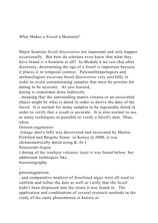 What Makes a Fossil a Hominin?
Major hominin fossil discoveries are important and only happen
occasionally. But how do scholars even know that what they
have found is a hominin at all? In Module 4 we saw that after
discovery, determining the age of a fossil is important because
it places it in temporal context. Paleoanthropologists and
archaeologists excavate fossil discoveries very carefully in
order to avoid contaminating samples that must be pristine for
dating to be accurate. As you learned,
dating is sometimes done indirectly
, meaning that the surrounding matrix (strata) or an associated
object might be what is dated in order to derive the date of the
fossil. It is normal for many samples to be repeatedly dated in
order to verify that a result is accurate. It is also normal to use
as many techniques as possible to verify a fossil's date. Thus,
when
Orrorin tugenensis
(image above left) was discovered and excavated by Martin
Pickford and Brigitte Senut in Kenya in 2000, it was
chronometrically dated using K-Ar (
Potassium-Argon
) dating of the trachyte volcanic layer it was found below, but
additional techniques like
biostratigraphy
,
paleomagnetism
, and comparative analysis of fossilized algae were all used to
confirm and refine the date as well as verify that the fossil
hadn't been displaced into the strata it was found in. The
application and combination of several research methods in the
study of the same phenomenon is known as
 