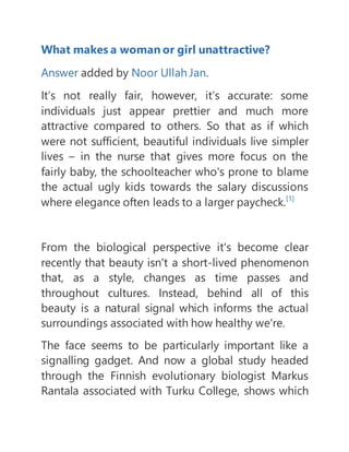 What makes a woman or girl unattractive?
Answer added by Noor Ullah Jan.
It’s not really fair, however, it’s accurate: some
individuals just appear prettier and much more
attractive compared to others. So that as if which
were not sufficient, beautiful individuals live simpler
lives – in the nurse that gives more focus on the
fairly baby, the schoolteacher who's prone to blame
the actual ugly kids towards the salary discussions
where elegance often leads to a larger paycheck.[1]
From the biological perspective it's become clear
recently that beauty isn't a short-lived phenomenon
that, as a style, changes as time passes and
throughout cultures. Instead, behind all of this
beauty is a natural signal which informs the actual
surroundings associated with how healthy we're.
The face seems to be particularly important like a
signalling gadget. And now a global study headed
through the Finnish evolutionary biologist Markus
Rantala associated with Turku College, shows which
 