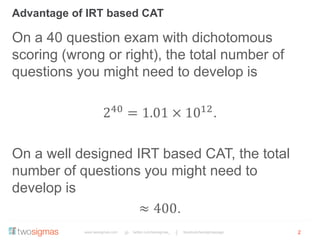 www.twosigmas.com twitter.com/twosigmas_ facebook/twosigmaspage
Advantage of IRT based CAT
2
On a 40 question exam with dichotomous
scoring (wrong or right), the total number of
questions you might need to develop is
240
= 1.01 × 1012
.
On a well designed IRT based CAT, the total
number of questions you might need to
develop is
≈ 400.
 