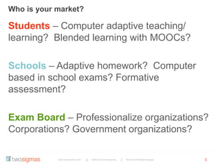www.twosigmas.com twitter.com/twosigmas_ facebook/twosigmaspage
Who is your market?
3
Students – Computer adaptive teaching/
learning? Blended learning with MOOCs?
Schools – Adaptive homework? Computer
based in school exams? Formative
assessment?
Exam Board – Professionalize organizations?
Corporations? Government organizations?
 