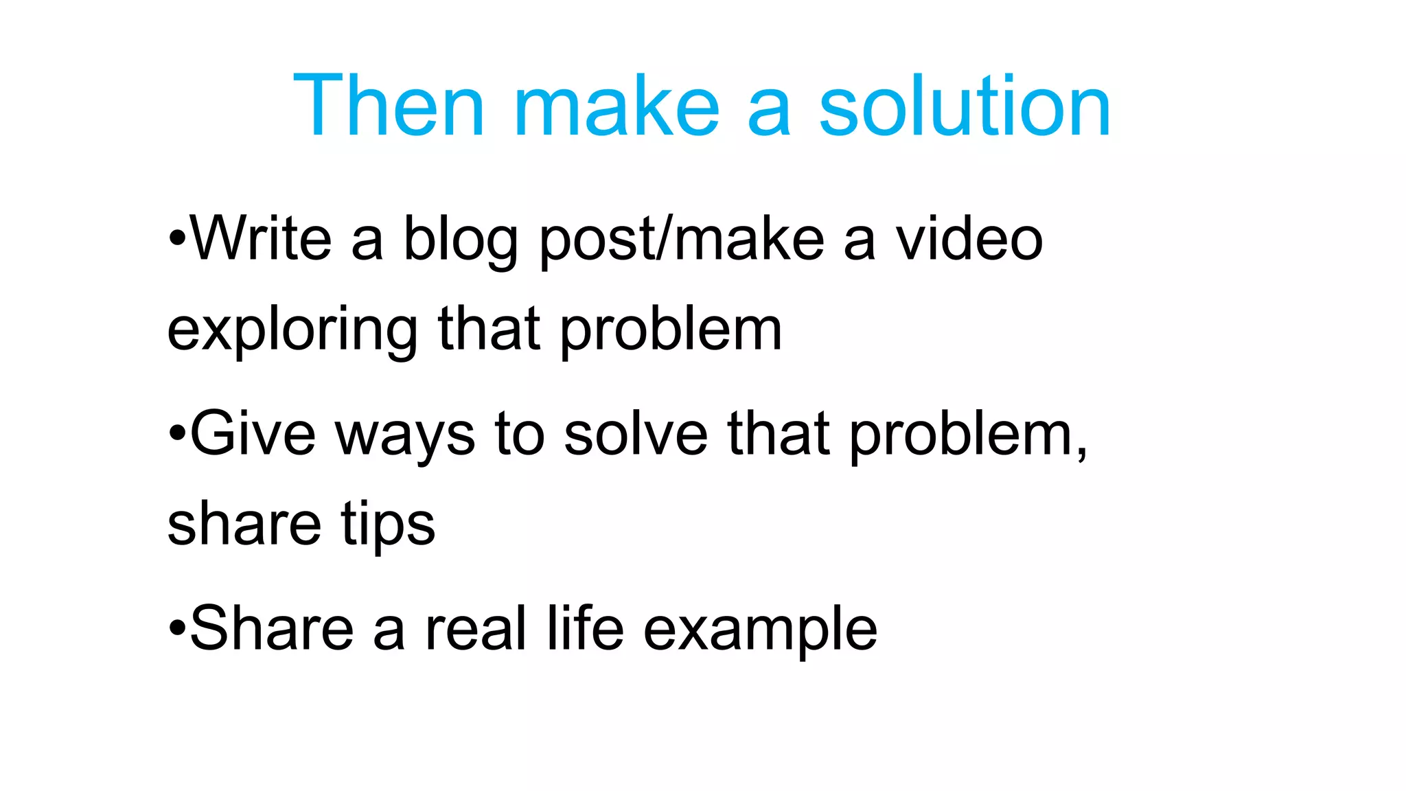 Then make a solution 
•Write a blog post/make a video 
exploring that problem 
•Give ways to solve that problem, 
share tips 
•Share a real life example 
 
