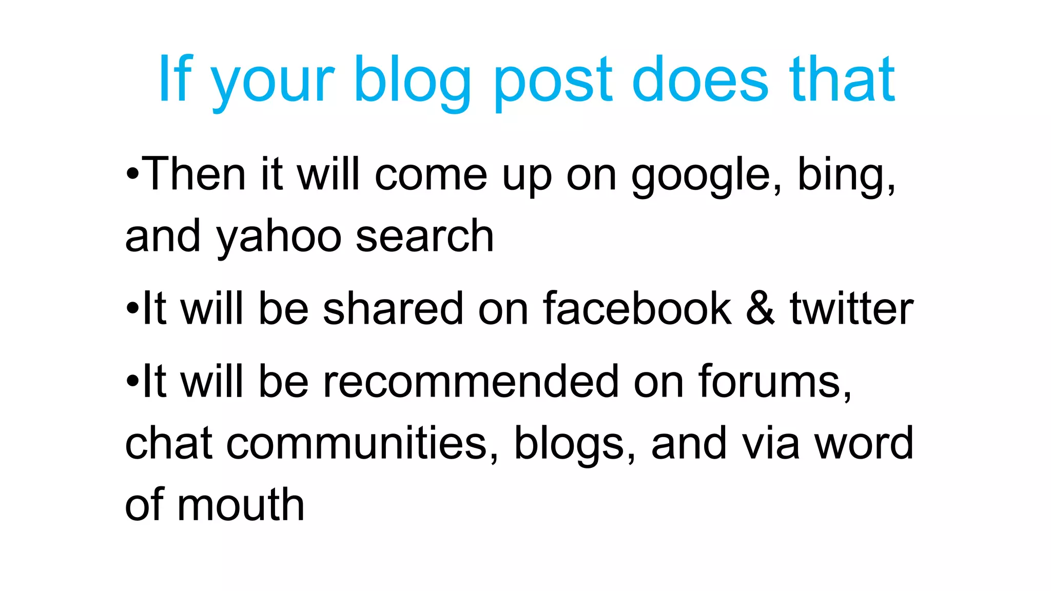 If your blog post does that 
•Then it will come up on google, bing, 
and yahoo search 
•It will be shared on facebook & twitter 
•It will be recommended on forums, 
chat communities, blogs, and via word 
of mouth 
 