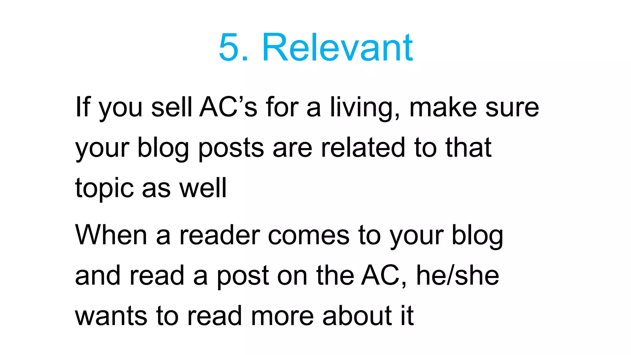 5. Relevant 
If you sell AC’s for a living, make sure 
your blog posts are related to that 
topic as well 
When a reader comes to your blog 
and read a post on the AC, he/she 
wants to read more about it 
 
