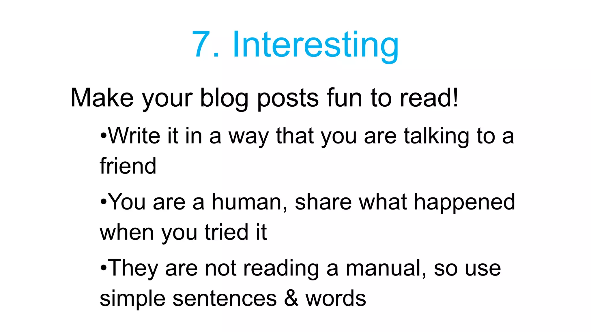 7. Interesting 
Make your blog posts fun to read! 
•Write it in a way that you are talking to a 
friend 
•You are a human, share what happened 
when you tried it 
•They are not reading a manual, so use 
simple sentences & words 
 