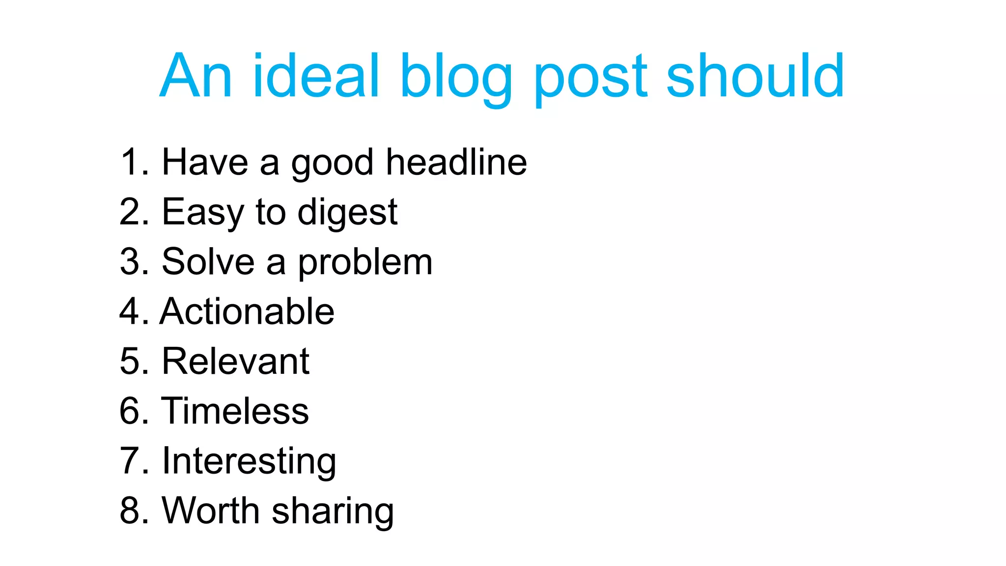 An ideal blog post should 
1. Have a good headline 
2. Easy to digest 
3. Solve a problem 
4. Actionable 
5. Relevant 
6. Timeless 
7. Interesting 
8. Worth sharing 
 