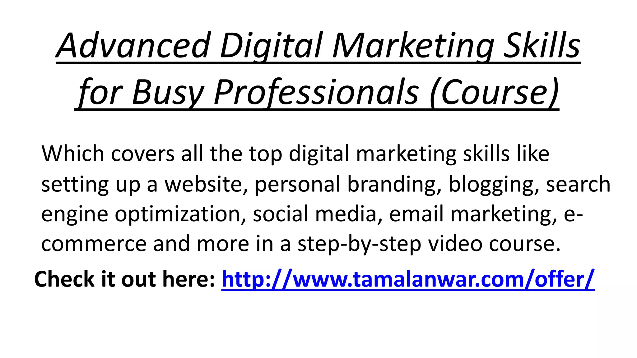 Advanced Digital Marketing Skills 
for Busy Professionals (Course) 
Which covers all the top digital marketing skills like 
setting up a website, personal branding, blogging, search 
engine optimization, social media, email marketing, e-commerce 
and more in a step-by-step video course. 
Check it out here: http://www.tamalanwar.com/offer/ 
