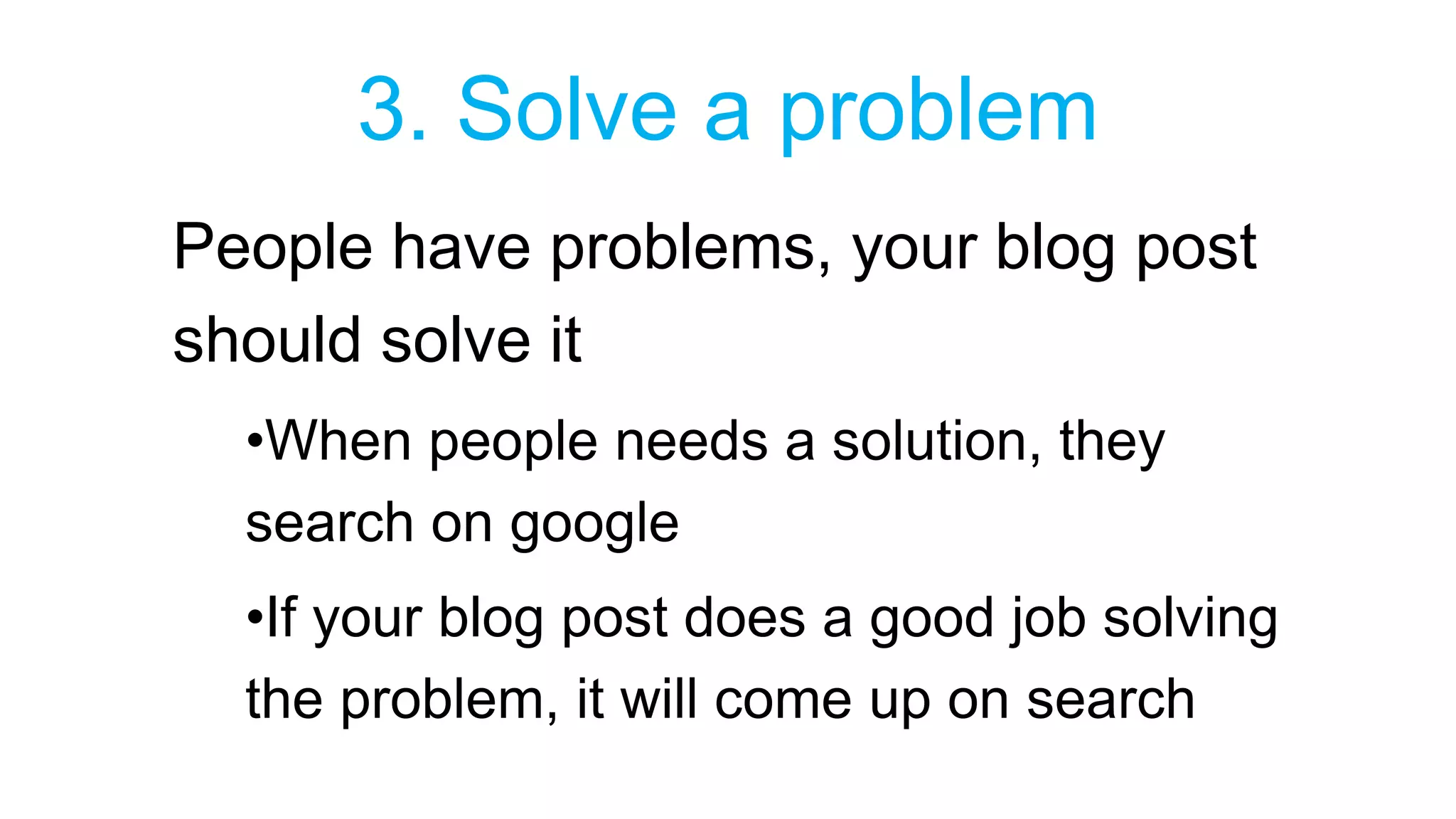 3. Solve a problem 
People have problems, your blog post 
should solve it 
•When people needs a solution, they 
search on google 
•If your blog post does a good job solving 
the problem, it will come up on search 
 