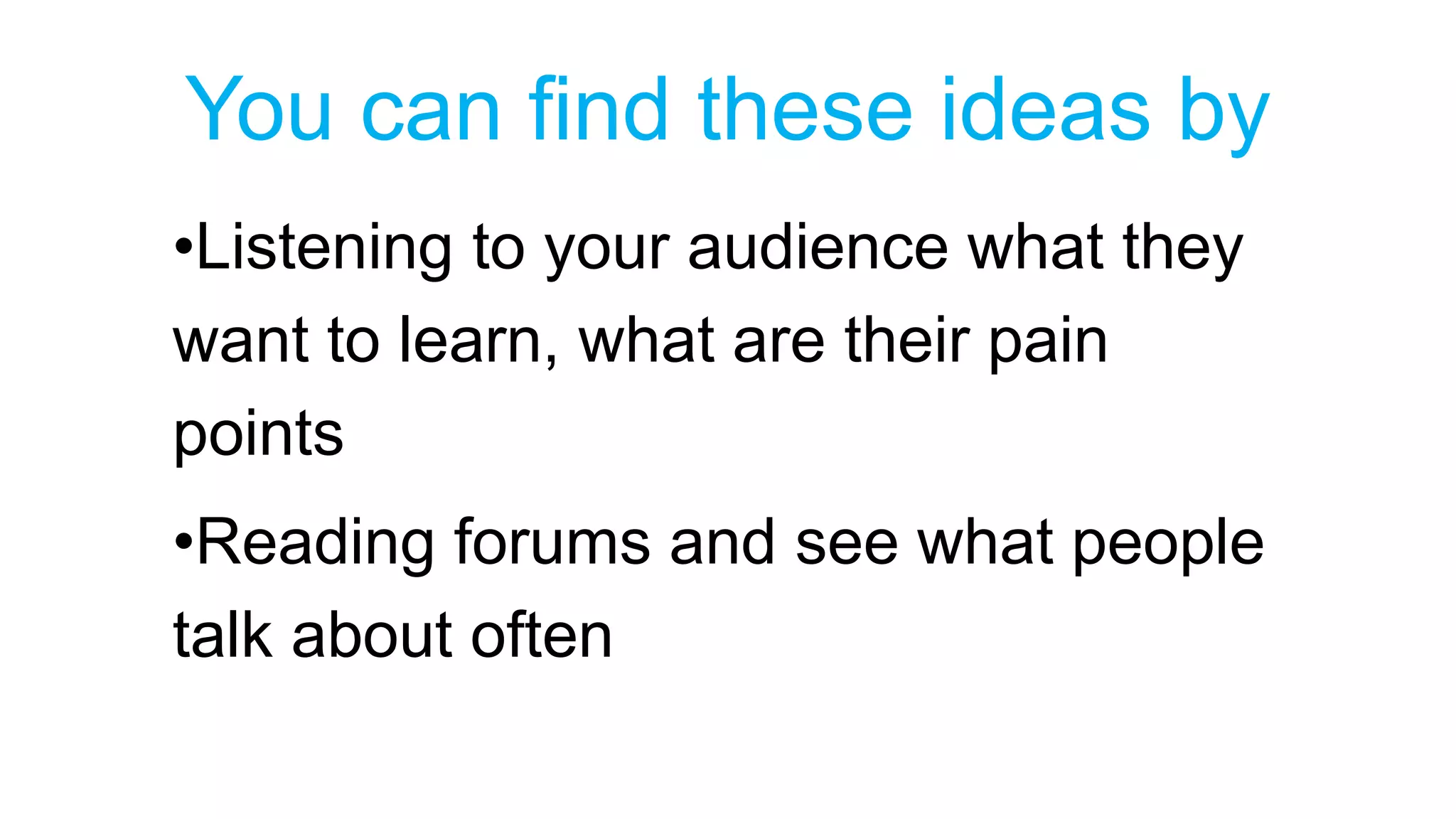You can find these ideas by 
•Listening to your audience what they 
want to learn, what are their pain 
points 
•Reading forums and see what people 
talk about often 
 