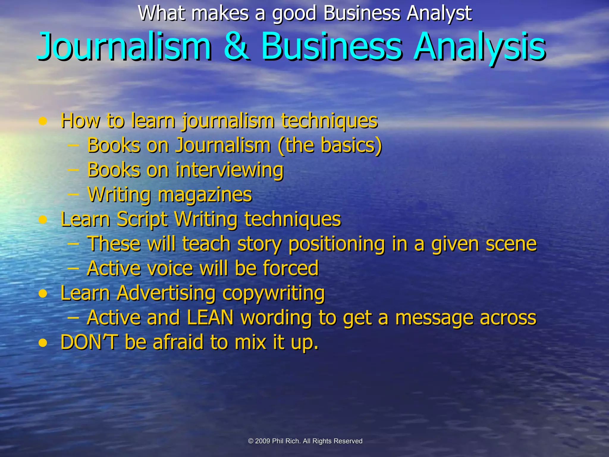 How to learn journalism techniques Books on Journalism (the basics) Books on interviewing Writing magazines Learn Script Writing techniques These will teach story positioning in a given scene Active voice will be forced Learn Advertising copywriting Active and LEAN wording to get a message across DON’T be afraid to mix it up. Journalism & Business Analysis 