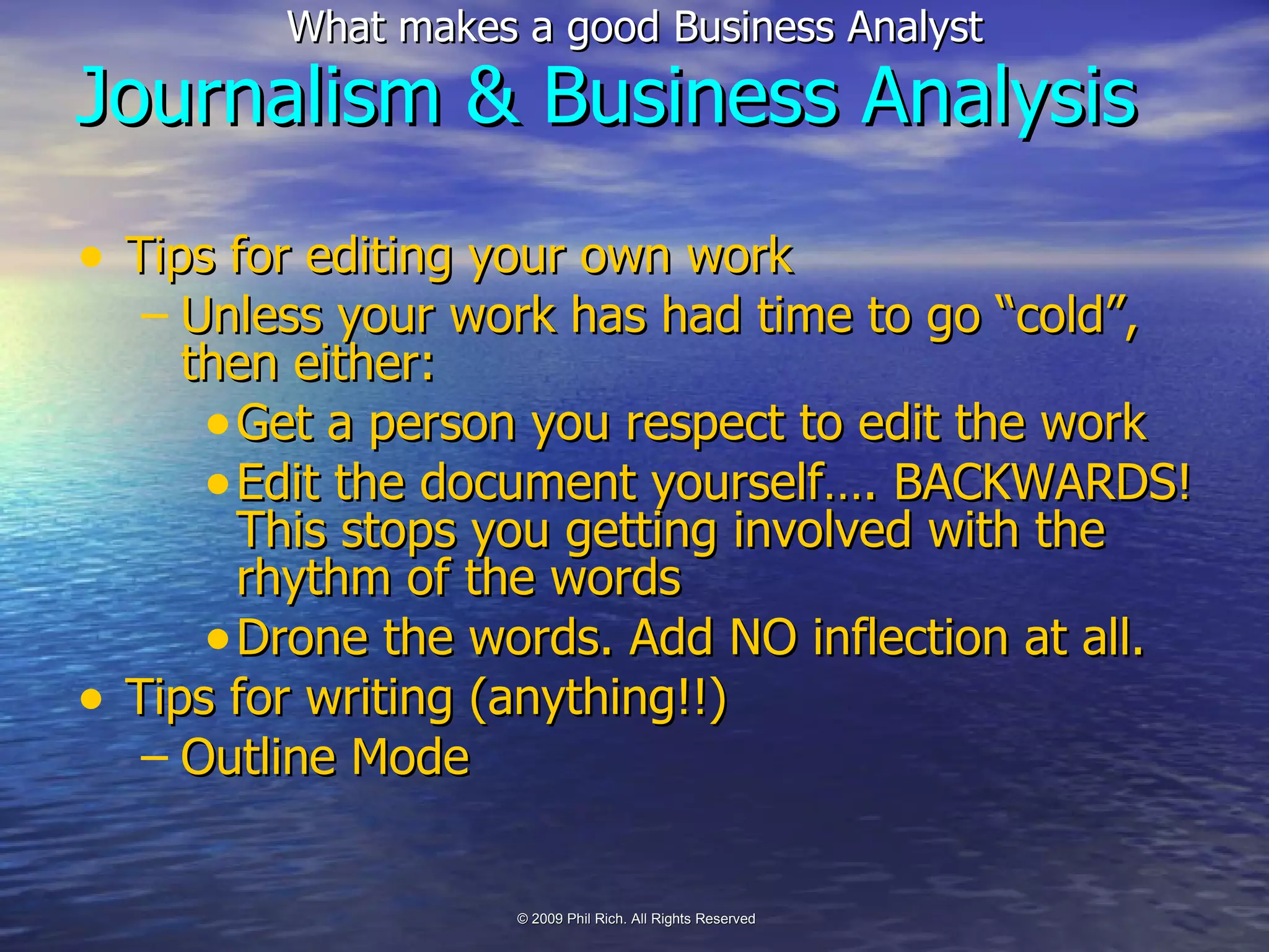 Tips for editing your own work Unless your work has had time to go “cold”, then either: Get a person you respect to edit the work Edit the document yourself…. BACKWARDS! This stops you getting involved with the rhythm of the words Drone the words. Add NO inflection at all. Tips for writing (anything!!) Outline Mode Journalism & Business Analysis 