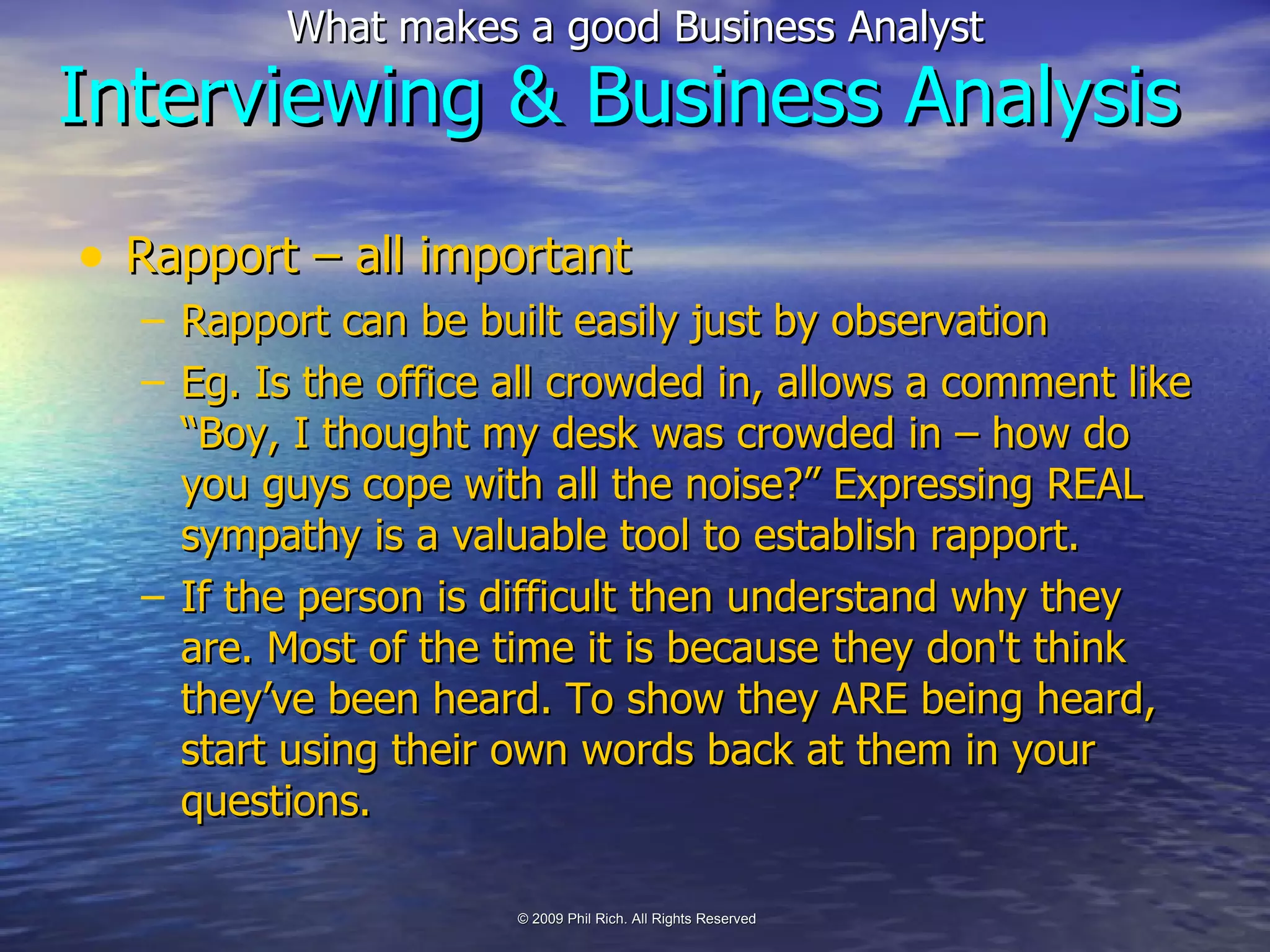 Interviewing & Business Analysis Rapport – all important Rapport can be built easily just by observation Eg. Is the office all crowded in, allows a comment like “Boy, I thought my desk was crowded in – how do you guys cope with all the noise?” Expressing REAL sympathy is a valuable tool to establish rapport. If the person is difficult then understand why they are. Most of the time it is because they don't think they’ve been heard. To show they ARE being heard, start using their own words back at them in your questions. 