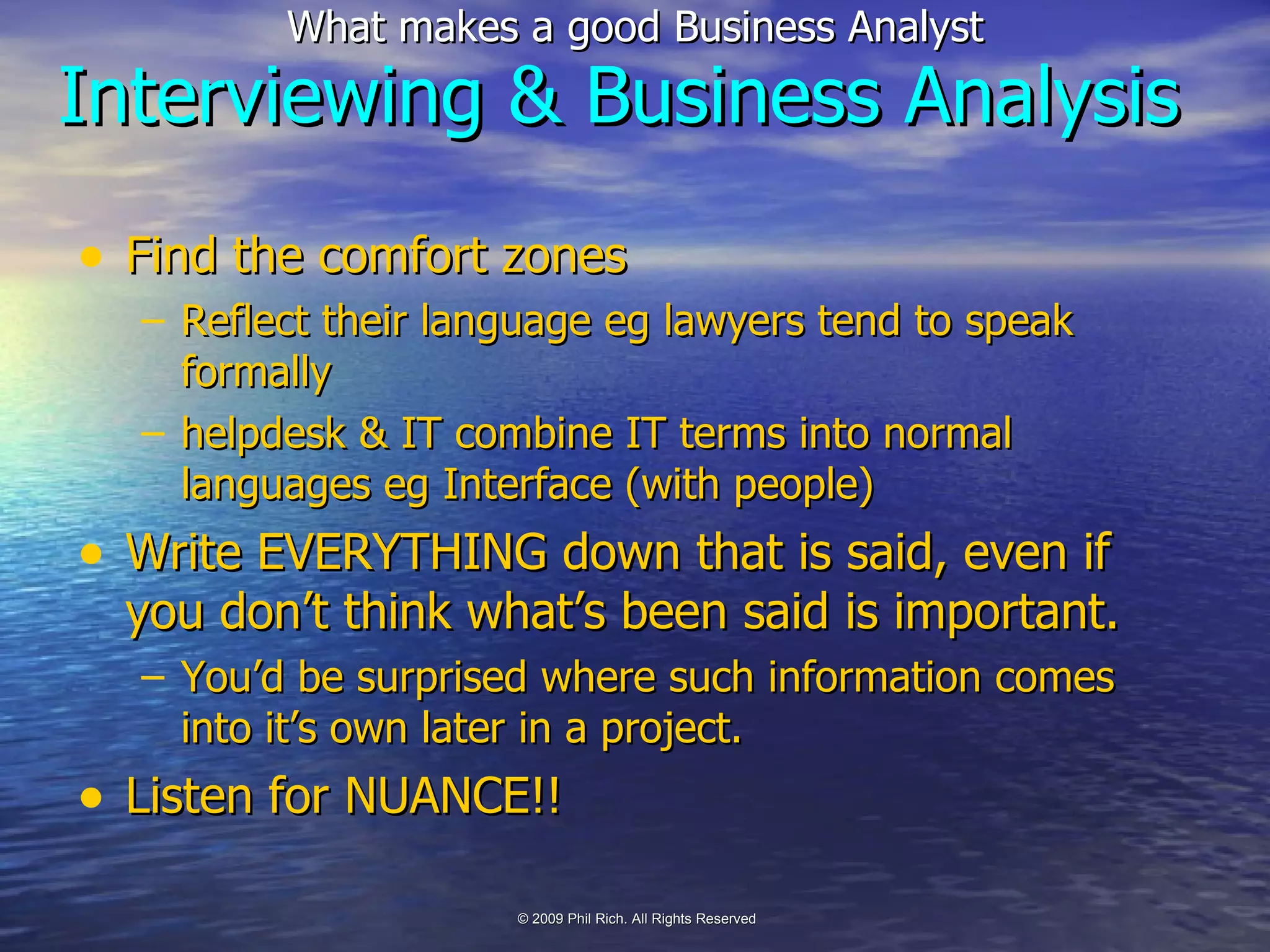 Find the comfort zones Reflect their language eg lawyers tend to speak formally  helpdesk & IT combine IT terms into normal languages eg Interface (with people) Write EVERYTHING down that is said, even if you don’t think what’s been said is important. You’d be surprised where such information comes into it’s own later in a project. Listen for NUANCE!! Interviewing & Business Analysis 