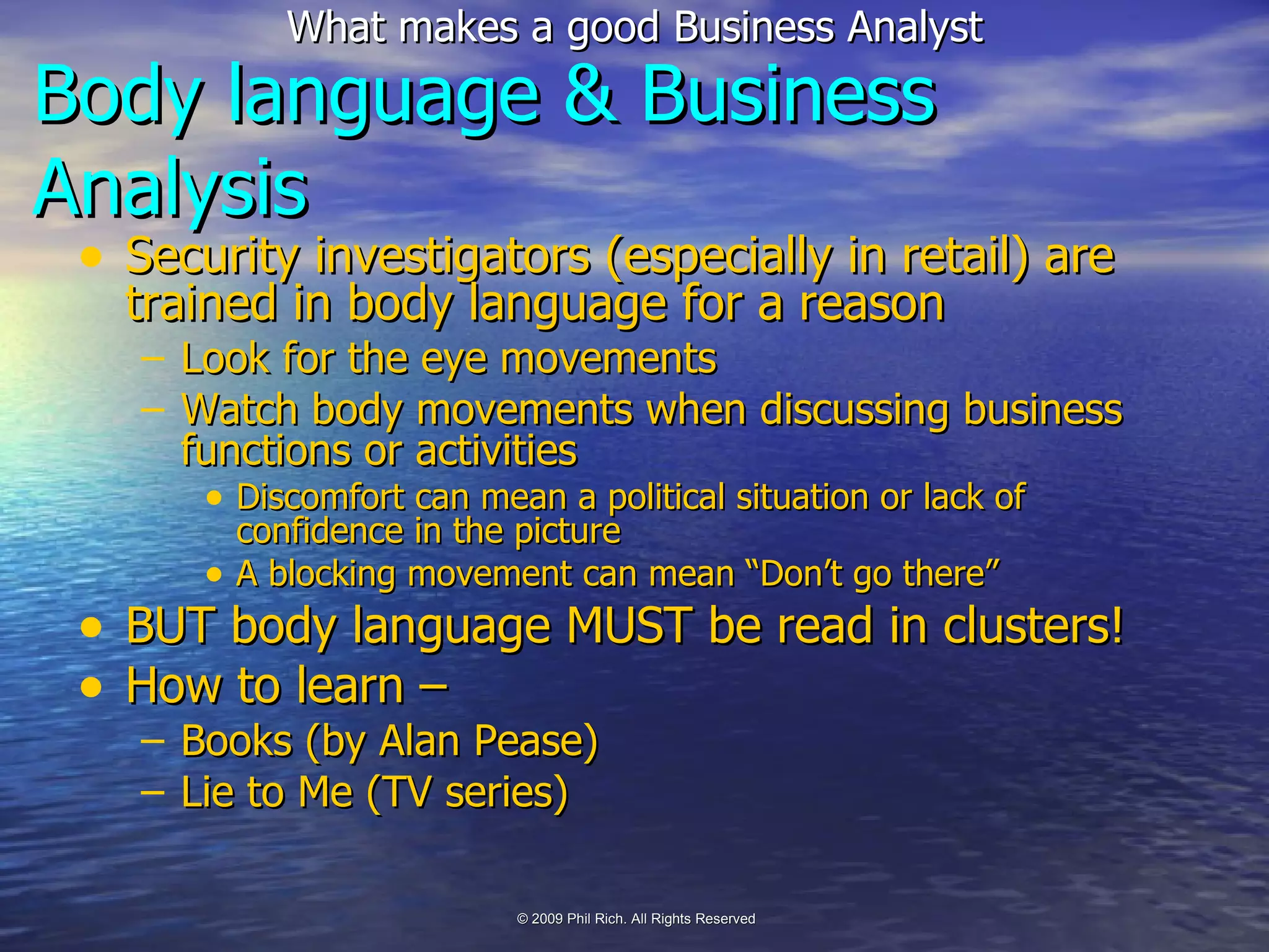 Body language & Business Analysis Security investigators (especially in retail) are trained in body language for a reason Look for the eye movements Watch body movements when discussing business functions or activities Discomfort can mean a political situation or lack of confidence in the picture A blocking movement can mean “Don’t go there” BUT body language MUST be read in clusters! How to learn –  Books (by Alan Pease) Lie to Me (TV series) 