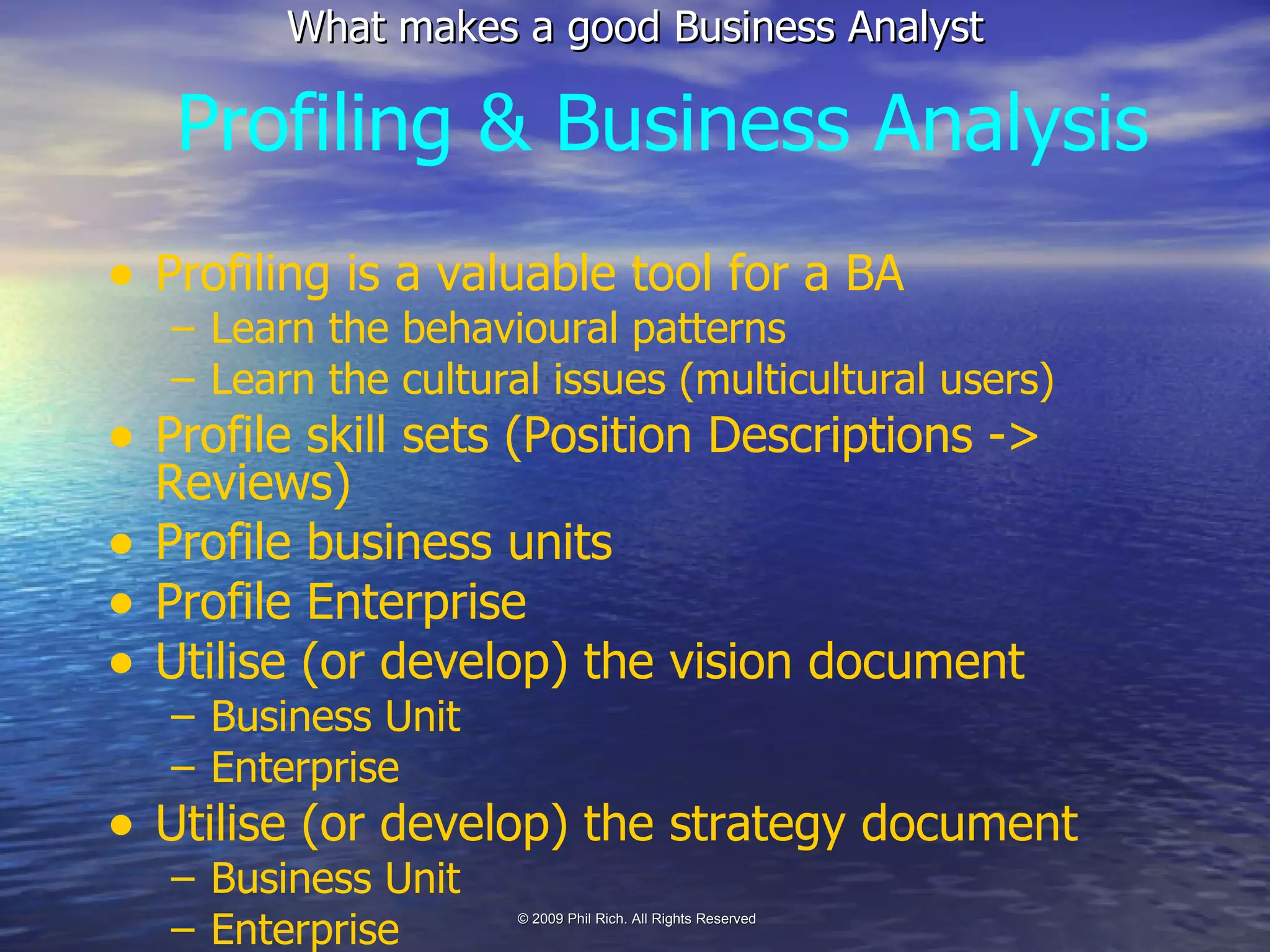 Profiling & Business Analysis Profiling is a valuable tool for a BA Learn the behavioural patterns Learn the cultural issues (multicultural users) Profile skill sets (Position Descriptions -> Reviews) Profile business units Profile Enterprise Utilise (or develop) the vision document Business Unit Enterprise Utilise (or develop) the strategy document Business Unit Enterprise 