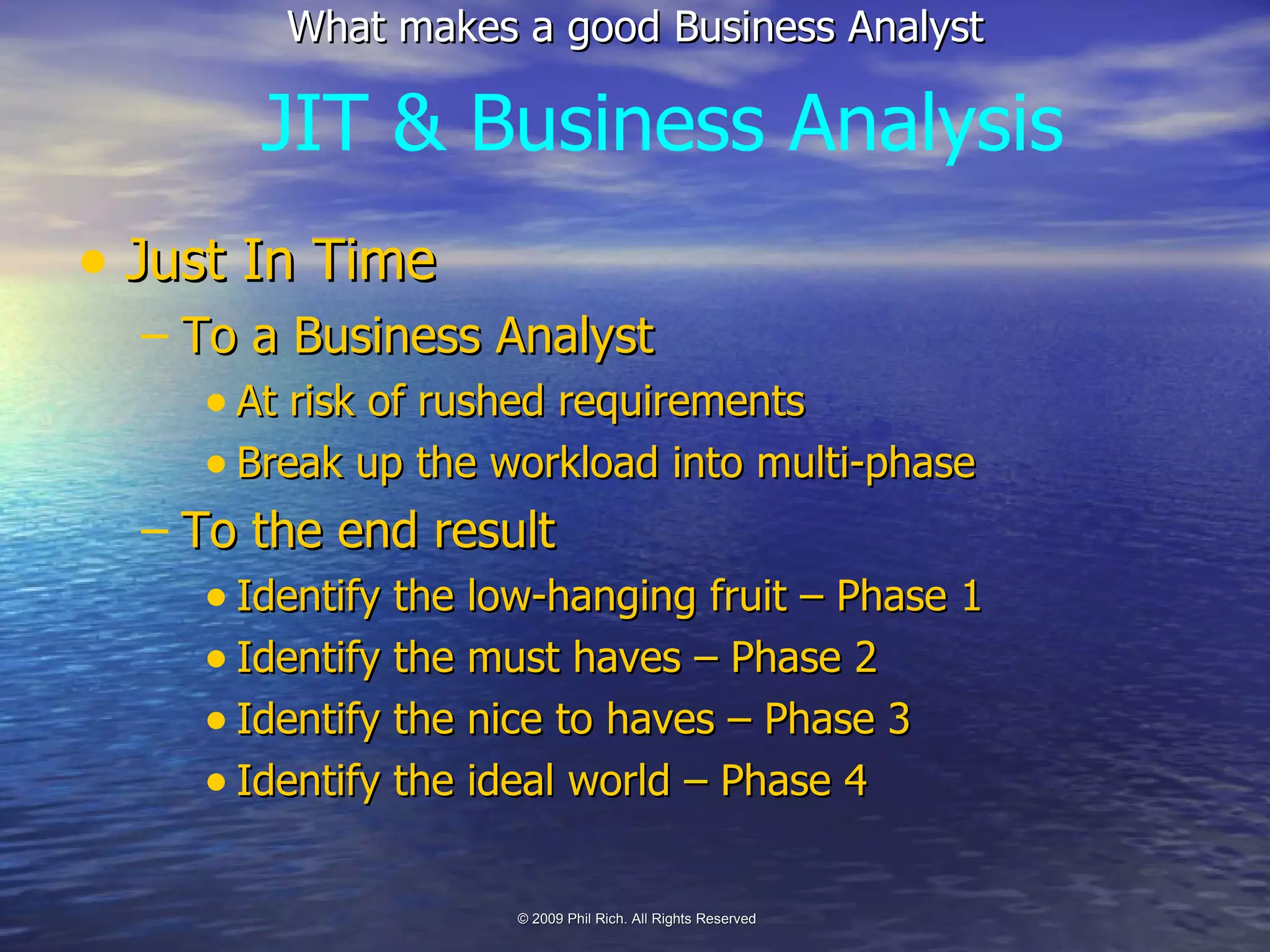 Just In Time To a Business Analyst At risk of rushed requirements Break up the workload into multi-phase To the end result Identify the low-hanging fruit – Phase 1 Identify the must haves – Phase 2 Identify the nice to haves – Phase 3 Identify the ideal world – Phase 4 JIT & Business Analysis 