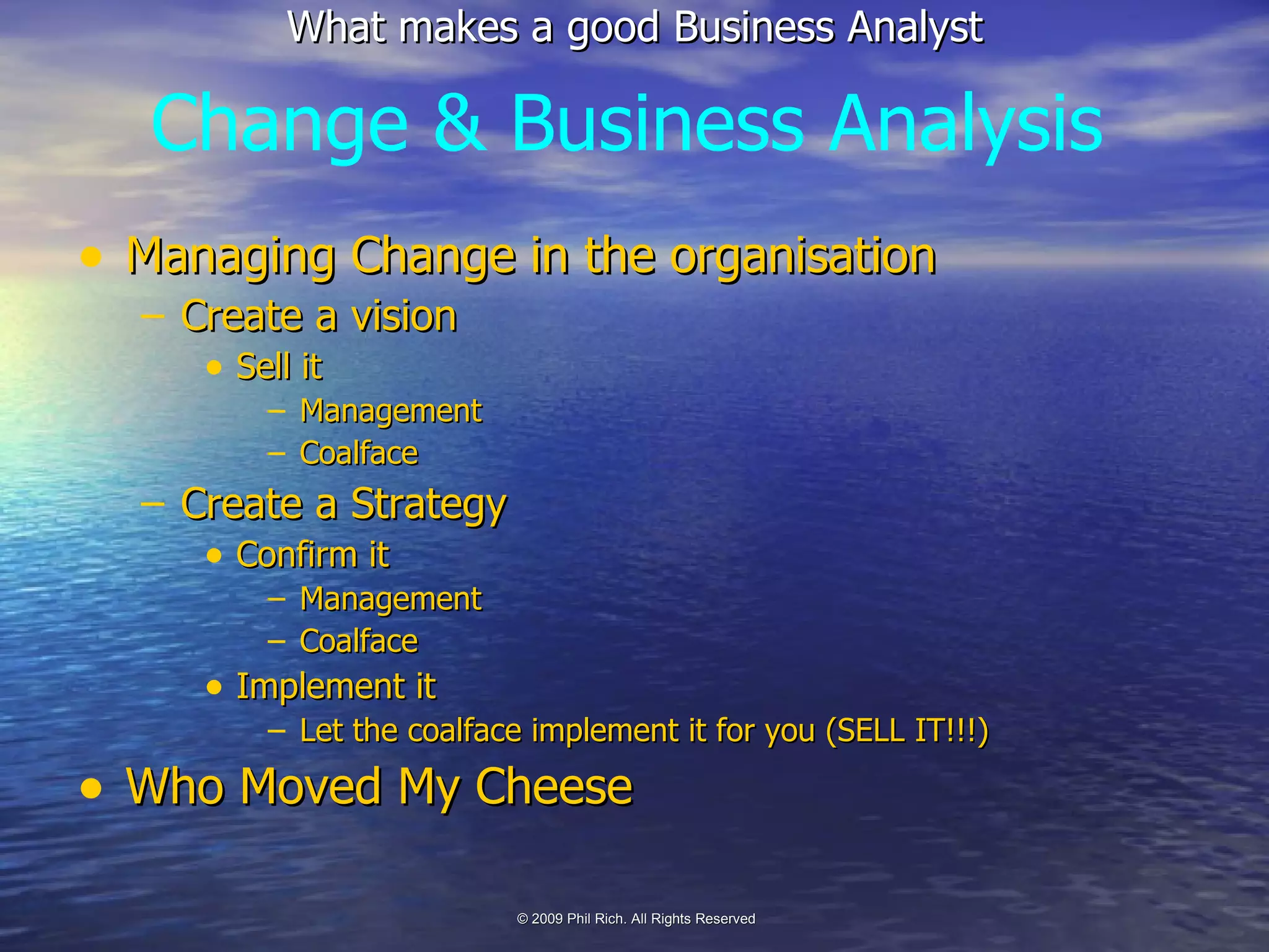 Managing Change in the organisation Create a vision Sell it Management Coalface Create a Strategy Confirm it Management Coalface Implement it Let the coalface implement it for you (SELL IT!!!) Who Moved My Cheese Change & Business Analysis 