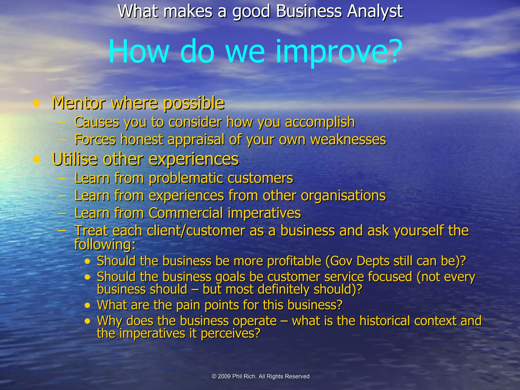 Mentor where possible Causes you to consider how you accomplish Forces honest appraisal of your own weaknesses Utilise other experiences Learn from problematic customers Learn from experiences from other organisations Learn from Commercial imperatives Treat each client/customer as a business and ask yourself the following: Should the business be more profitable (Gov Depts still can be)? Should the business goals be customer service focused (not every business should – but most definitely should)? What are the pain points for this business? Why does the business operate – what is the historical context and the imperatives it perceives? How do we improve? 