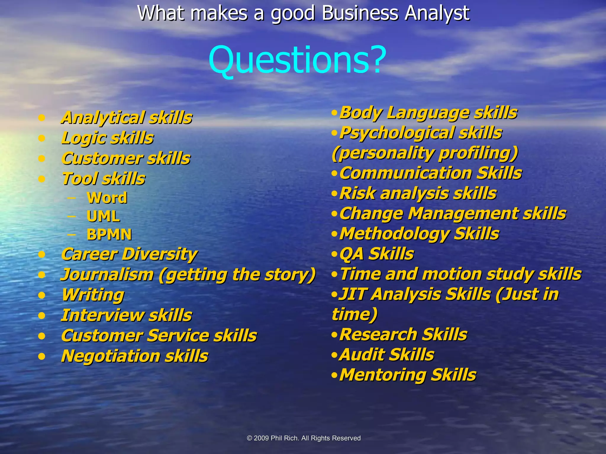 Analytical skills Logic skills Customer skills Tool skills Word UML BPMN Career Diversity Journalism (getting the story) Writing Interview skills Customer Service skills Negotiation skills Questions? Body Language skills Psychological skills (personality profiling) Communication Skills Risk analysis skills Change Management skills Methodology Skills QA Skills Time and motion study skills JIT Analysis Skills (Just in time) Research Skills Audit Skills Mentoring Skills 