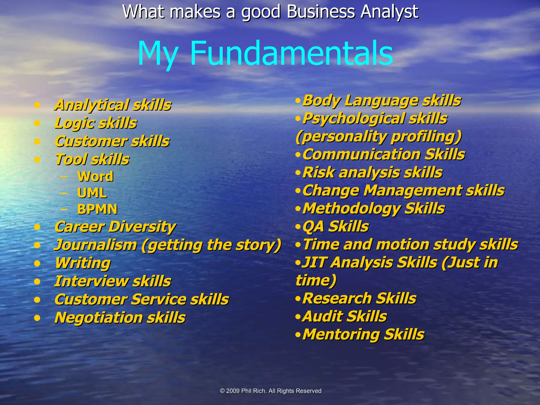 Analytical skills Logic skills Customer skills Tool skills Word UML BPMN Career Diversity Journalism (getting the story) Writing Interview skills Customer Service skills Negotiation skills My Fundamentals Body Language skills Psychological skills (personality profiling) Communication Skills Risk analysis skills Change Management skills Methodology Skills QA Skills Time and motion study skills JIT Analysis Skills (Just in time) Research Skills Audit Skills Mentoring Skills 