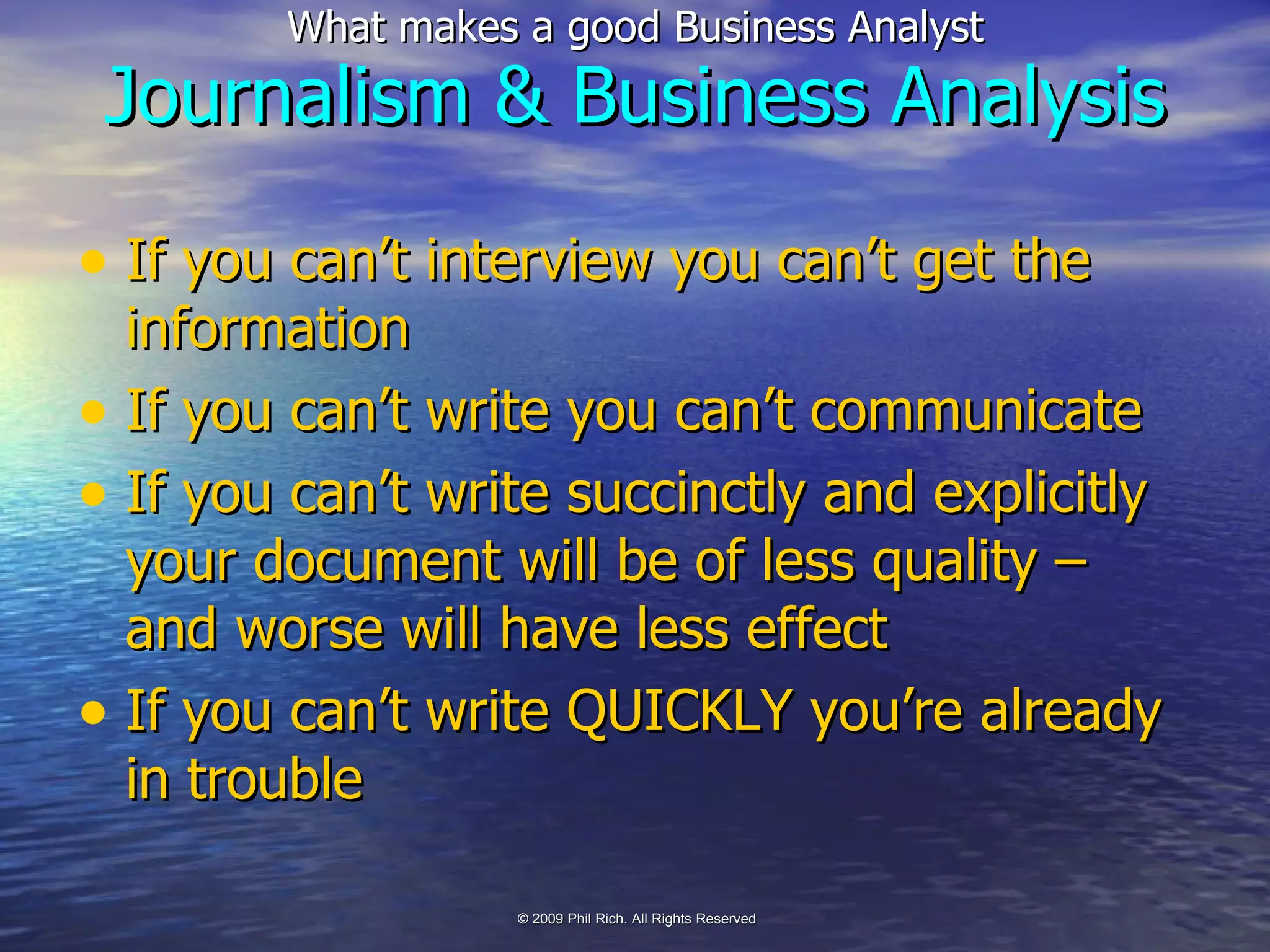 If you can’t interview you can’t get the information If you can’t write you can’t communicate If you can’t write succinctly and explicitly your document will be of less quality – and worse will have less effect If you can’t write QUICKLY you’re already in trouble Journalism & Business Analysis 