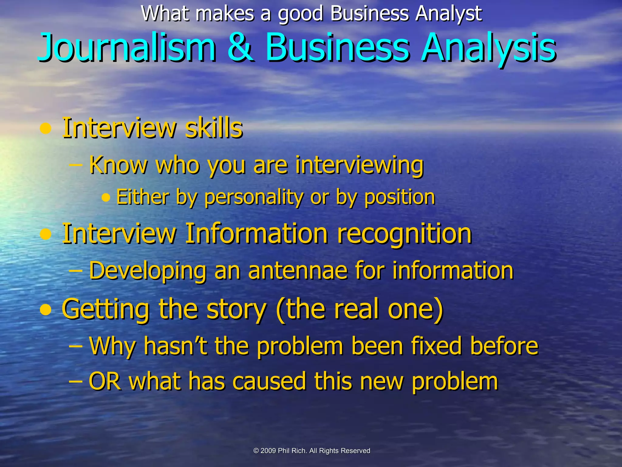 Journalism   & Business Analysis Interview skills Know who you are interviewing Either by personality or by position Interview Information recognition Developing an antennae for information Getting the story (the real one) Why hasn’t the problem been fixed before OR what has caused this new problem 