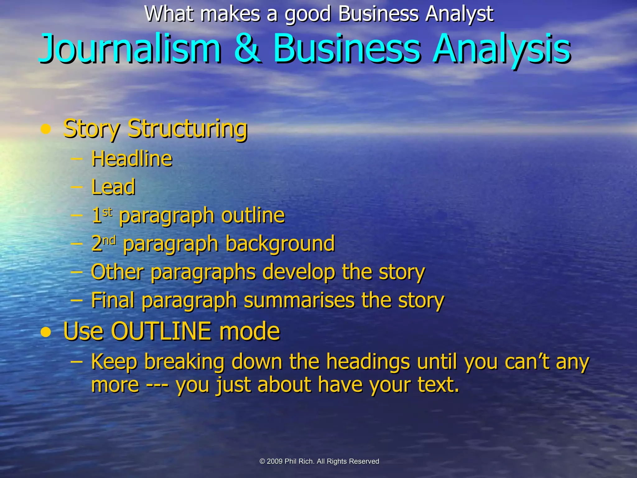Story Structuring Headline Lead 1 st  paragraph outline 2 nd  paragraph background Other paragraphs develop the story Final paragraph summarises the story Use OUTLINE mode Keep breaking down the headings until you can’t any more --- you just about have your text. Journalism & Business Analysis 