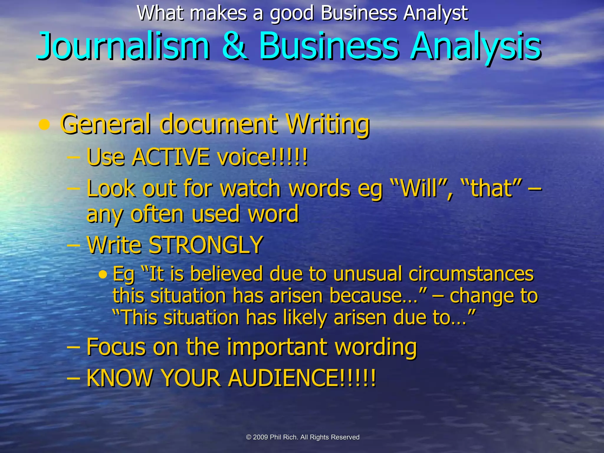General document Writing Use ACTIVE voice!!!!! Look out for watch words eg “Will”, “that” – any often used word Write STRONGLY Eg “It is believed due to unusual circumstances this situation has arisen because…” – change to “This situation has likely arisen due to…” Focus on the important wording KNOW YOUR AUDIENCE!!!!! Journalism & Business Analysis 